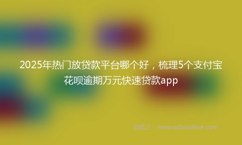 2025年热门放贷款平台哪个好，梳理5个支付宝花呗逾期万元快速贷款app