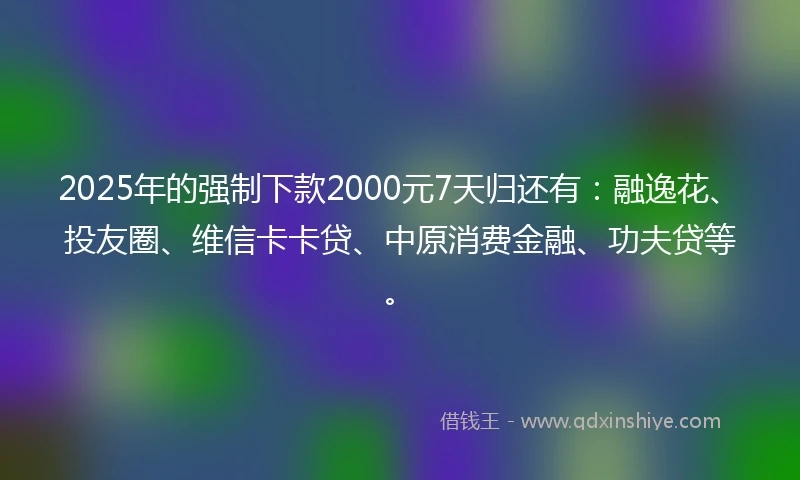 2025年的强制下款2000元7天归还有：融逸花、投友圈、维信卡卡贷、中原消费金融、功夫贷等。