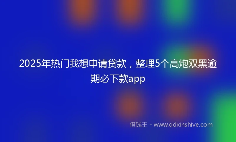2025年热门我想申请贷款，整理5个高炮双黑逾期必下款app