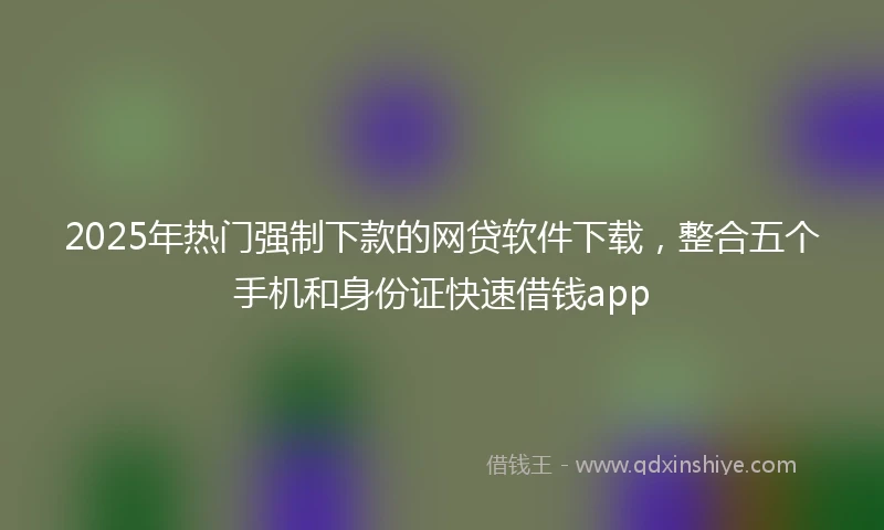 2025年热门强制下款的网贷软件下载，整合五个手机和身份证快速借钱app