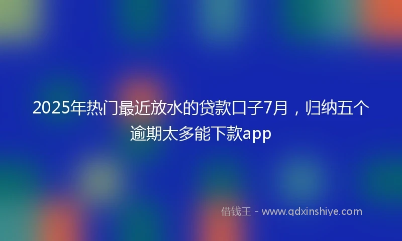 2025年热门最近放水的贷款口子7月，归纳五个逾期太多能下款app