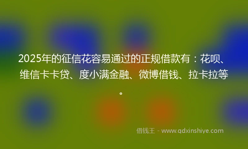 2025年的征信花容易通过的正规借款有：花呗、维信卡卡贷、度小满金融、微博借钱、拉卡拉等。