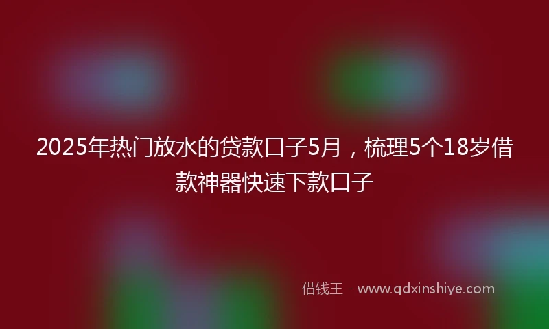 2025年热门放水的贷款口子5月，梳理5个18岁借款神器快速下款口子