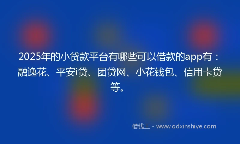 2025年的小贷款平台有哪些可以借款的app有：融逸花、平安i贷、团贷网、小花钱包、信用卡贷等。