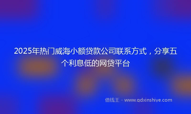 2025年热门威海小额贷款公司联系方式，分享五个利息低的网贷平台