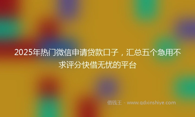 2025年热门微信申请贷款口子，汇总五个急用不求评分快借无忧的平台
