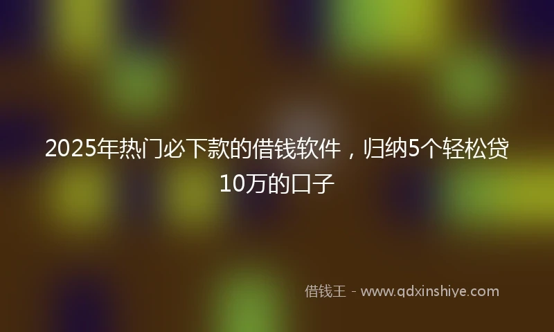 2025年热门必下款的借钱软件，归纳5个轻松贷10万的口子