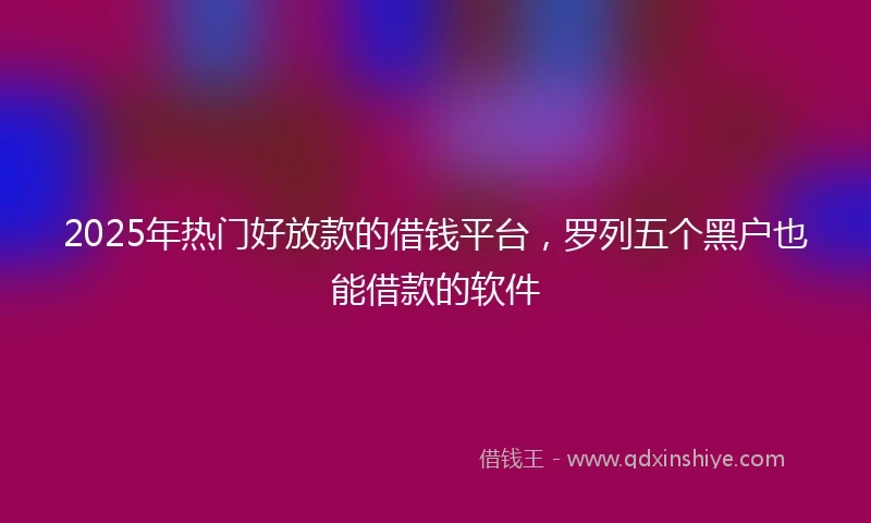2025年热门好放款的借钱平台，罗列五个黑户也能借款的软件