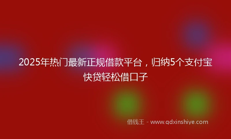 2025年热门最新正规借款平台，归纳5个支付宝快贷轻松借口子