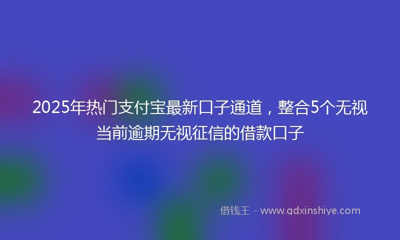 2025年热门支付宝最新口子通道，整合5个无视当前逾期无视征信的借款口子
