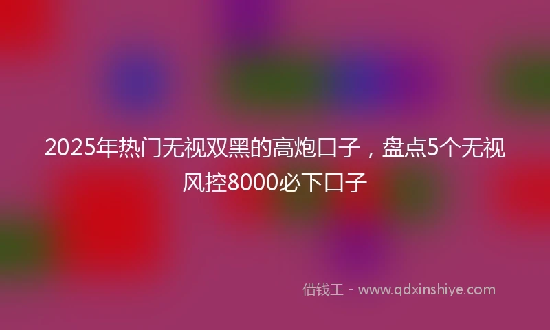 2025年热门无视双黑的高炮口子，盘点5个无视风控8000必下口子