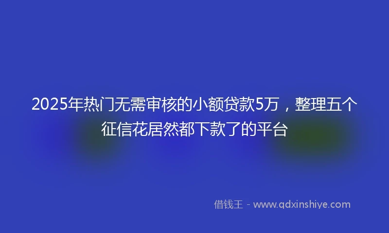 2025年热门无需审核的小额贷款5万，整理五个征信花居然都下款了的平台