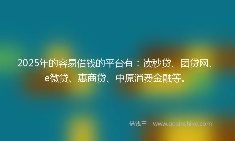 2025年的容易借钱的平台有：读秒贷、团贷网、e微贷、惠商贷、中原消费金融等。