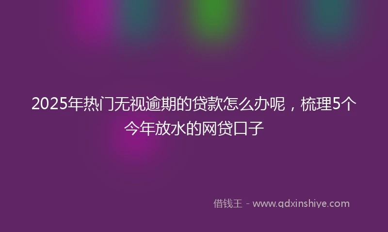 2025年热门无视逾期的贷款怎么办呢，梳理5个今年放水的网贷口子