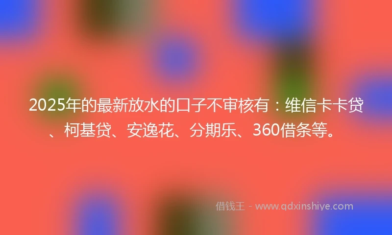 2025年的最新放水的口子不审核有：维信卡卡贷、柯基贷、安逸花、分期乐、360借条等。