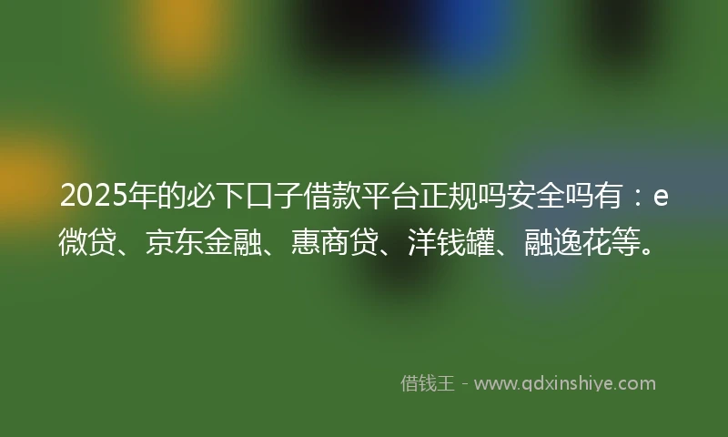 2025年的必下口子借款平台正规吗安全吗有：e微贷、京东金融、惠商贷、洋钱罐、融逸花等。
