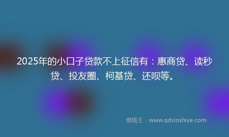 2025年的小口子贷款不上征信有：惠商贷、读秒贷、投友圈、柯基贷、还呗等。