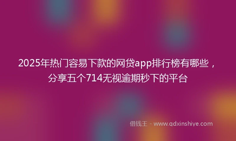 2025年热门容易下款的网贷app排行榜有哪些，分享五个714无视逾期秒下的平台