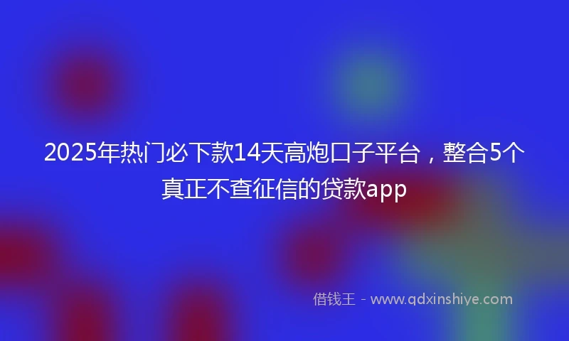 2025年热门必下款14天高炮口子平台，整合5个真正不查征信的贷款app