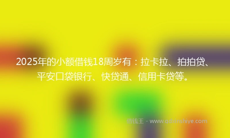 2025年的小额借钱18周岁有：拉卡拉、拍拍贷、平安口袋银行、快贷通、信用卡贷等。