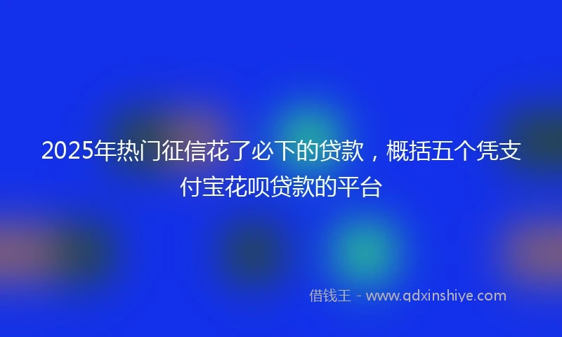 2025年热门征信花了必下的贷款，概括五个凭支付宝花呗贷款的平台