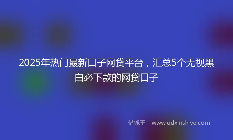 2025年热门最新口子网贷平台，汇总5个无视黑白必下款的网贷口子