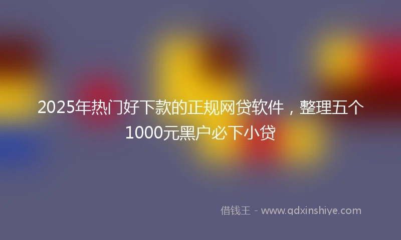 2025年热门好下款的正规网贷软件，整理五个1000元黑户必下小贷