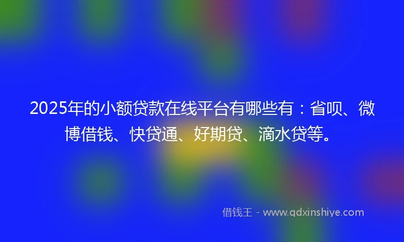 2025年的小额贷款在线平台有哪些有：省呗、微博借钱、快贷通、好期贷、滴水贷等。