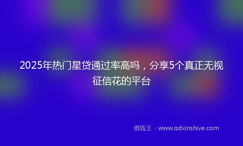 2025年热门星贷通过率高吗，分享5个真正无视征信花的平台