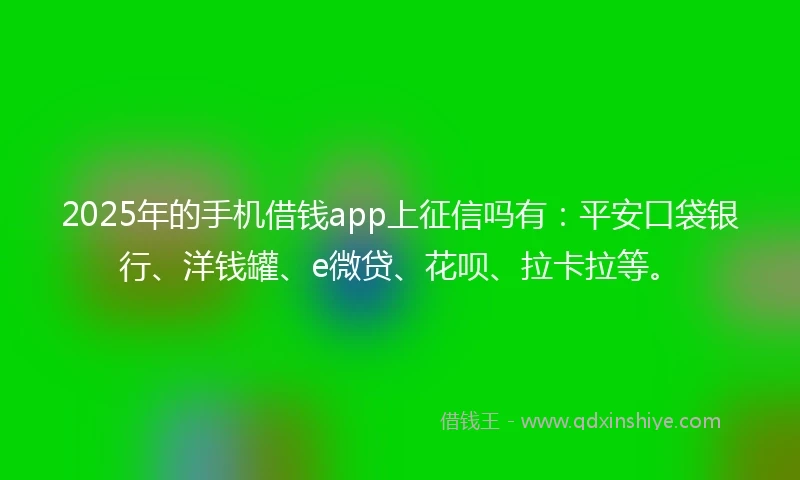2025年的手机借钱app上征信吗有：平安口袋银行、洋钱罐、e微贷、花呗、拉卡拉等。