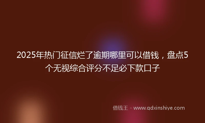 2025年热门征信烂了逾期哪里可以借钱，盘点5个无视综合评分不足必下款口子