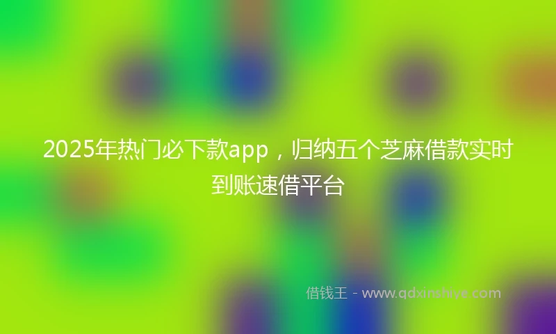 2025年热门必下款app，归纳五个芝麻借款实时到账速借平台