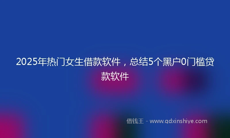 2025年热门女生借款软件,总结5个黑户0门槛贷款软件