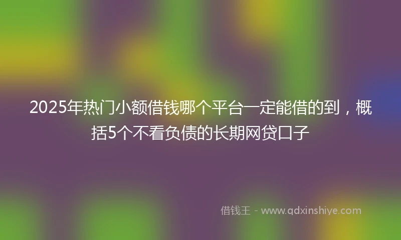 2025年热门小额借钱哪个平台一定能借的到，概括5个不看负债的长期网贷口子