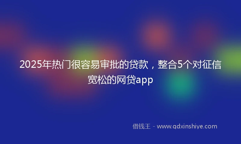 2025年热门很容易审批的贷款，整合5个对征信宽松的网贷app