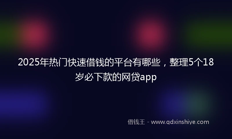 2025年热门快速借钱的平台有哪些，整理5个18岁必下款的网贷app