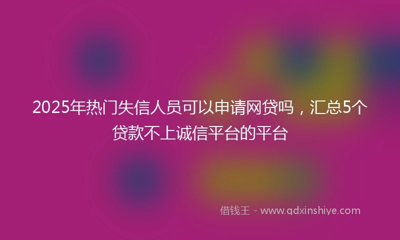 2025年热门失信人员可以申请网贷吗，汇总5个贷款不上诚信平台的平台