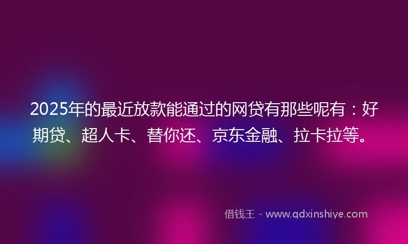 2025年的最近放款能通过的网贷有那些呢有：好期贷、超人卡、替你还、京东金融、拉卡拉等。