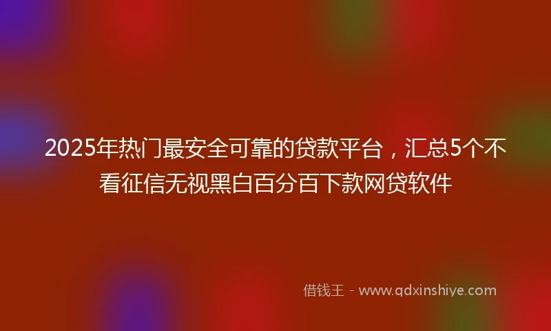 2025年热门最安全可靠的贷款平台，汇总5个不看征信无视黑白百分百下款网贷软件