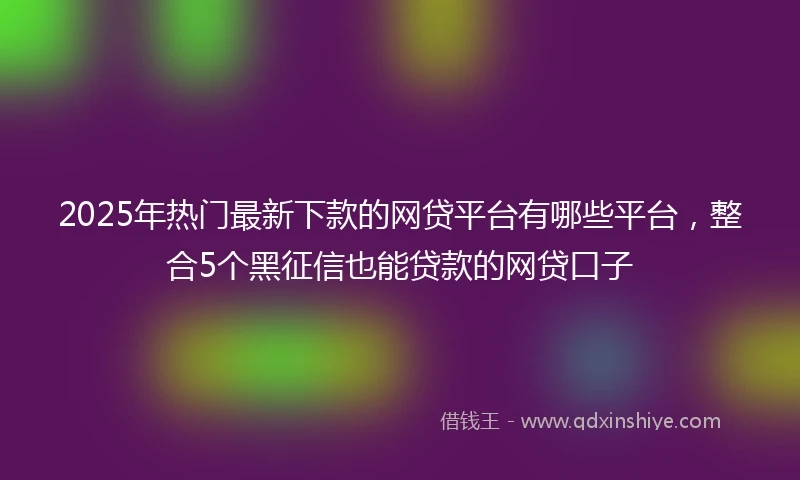 2025年热门最新下款的网贷平台有哪些平台，整合5个黑征信也能贷款的网贷口子