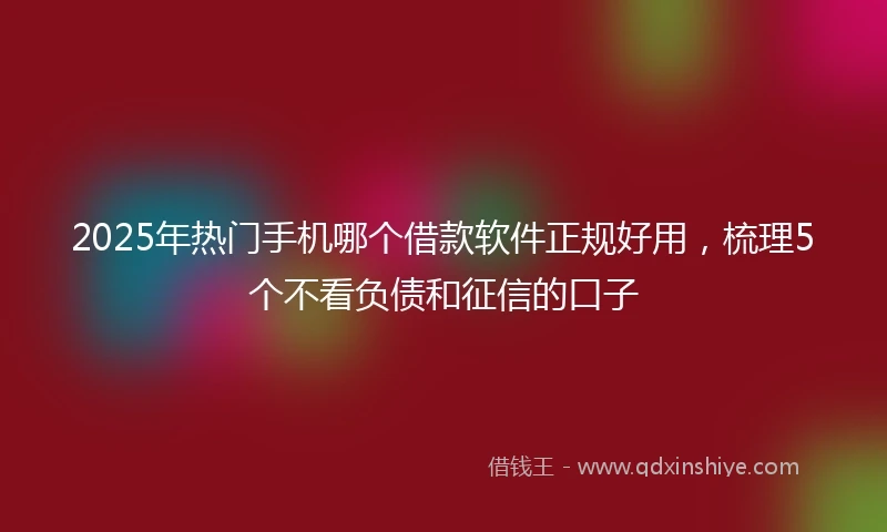 2025年热门手机哪个借款软件正规好用，梳理5个不看负债和征信的口子