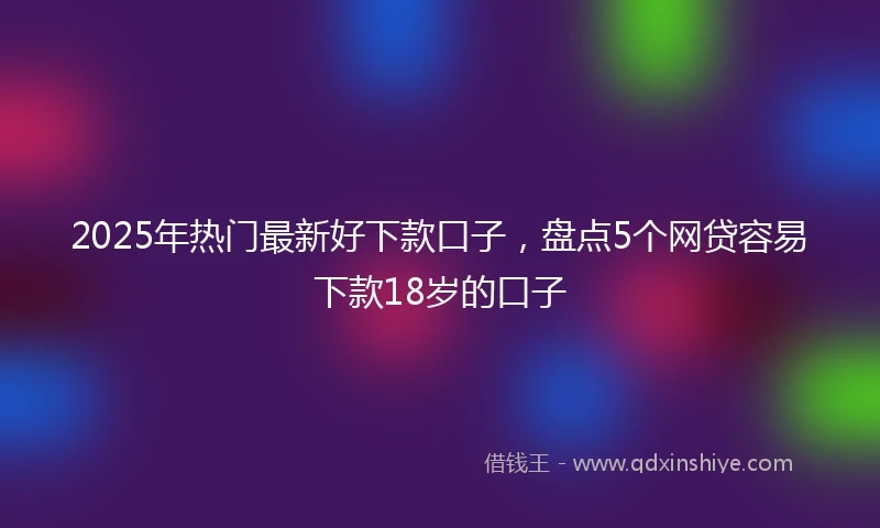 2025年热门最新好下款口子，盘点5个网贷容易下款18岁的口子