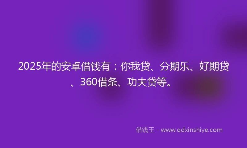 2025年的安卓借钱有：你我贷、分期乐、好期贷、360借条、功夫贷等。