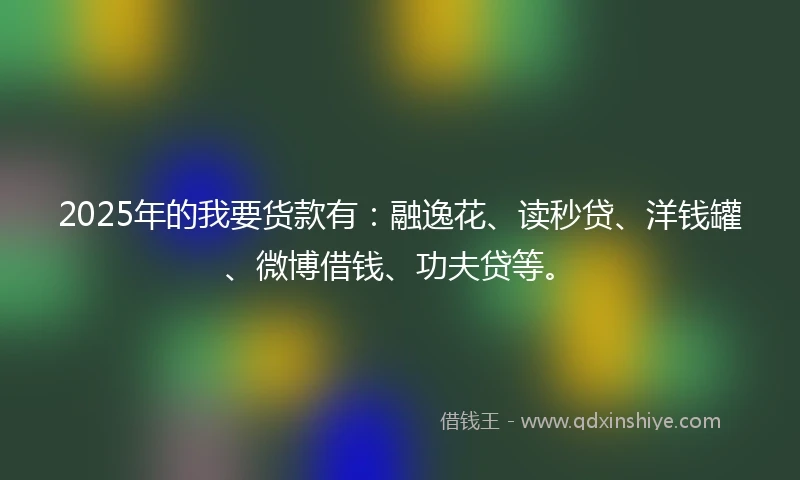2025年的我要货款有：融逸花、读秒贷、洋钱罐、微博借钱、功夫贷等。
