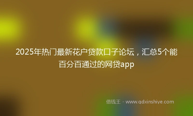 2025年热门最新花户贷款口子论坛，汇总5个能百分百通过的网贷app