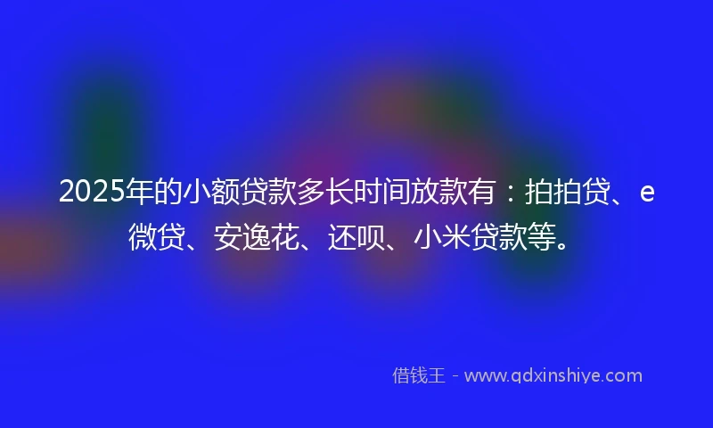 2025年的小额贷款多长时间放款有：拍拍贷、e微贷、安逸花、还呗、小米贷款等。