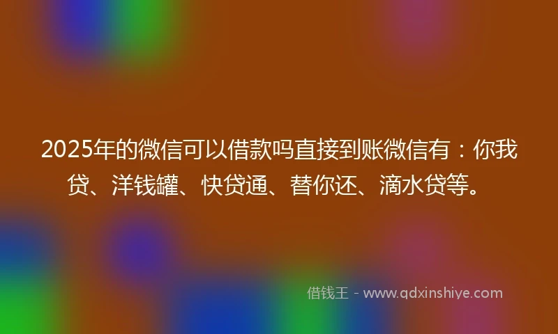 2025年的微信可以借款吗直接到账微信有：你我贷、洋钱罐、快贷通、替你还、滴水贷等。