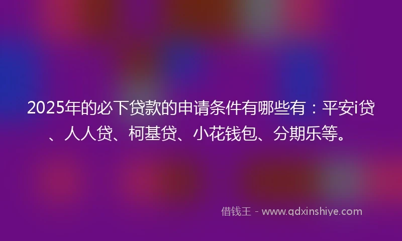 2025年的必下贷款的申请条件有哪些有：平安i贷、人人贷、柯基贷、小花钱包、分期乐等。