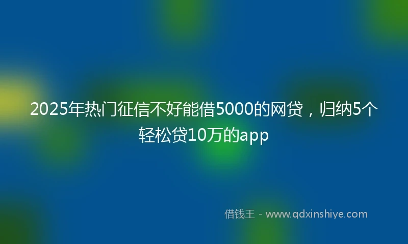 2025年热门征信不好能借5000的网贷，归纳5个轻松贷10万的app
