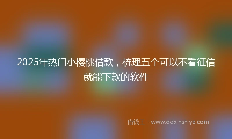 2025年热门小樱桃借款，梳理五个可以不看征信就能下款的软件